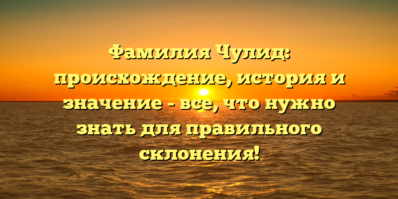 Фамилия Чулид: происхождение, история и значение - все, что нужно знать для правильного склонения!