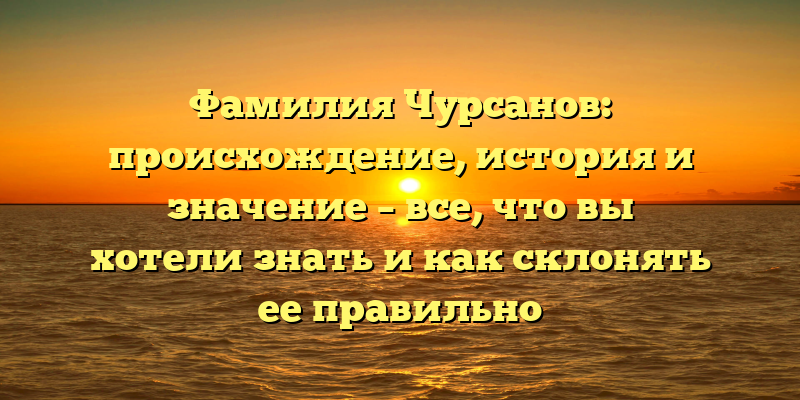 Фамилия Чурсанов: происхождение, история и значение – все, что вы хотели знать и как склонять ее правильно