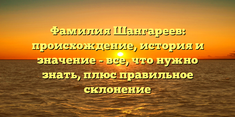 Фамилия Шангареев: происхождение, история и значение - все, что нужно знать, плюс правильное склонение