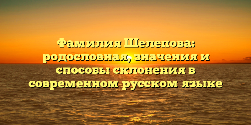 Фамилия Шелепова: родословная, значения и способы склонения в современном русском языке