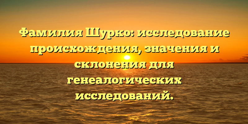 Фамилия Шурко: исследование происхождения, значения и склонения для генеалогических исследований.
