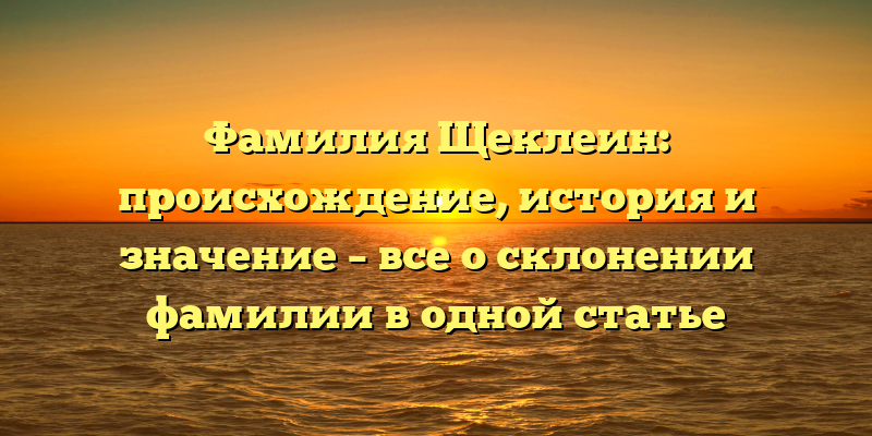 Фамилия Щеклеин: происхождение, история и значение – все о склонении фамилии в одной статье