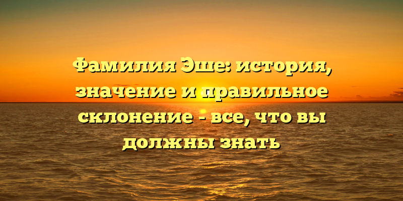 Фамилия Эше: история, значение и правильное склонение - все, что вы должны знать
