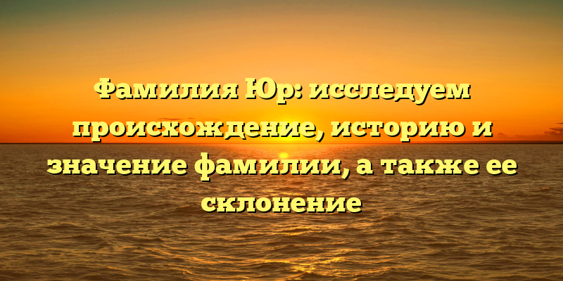 Фамилия Юр: исследуем происхождение, историю и значение фамилии, а также ее склонение