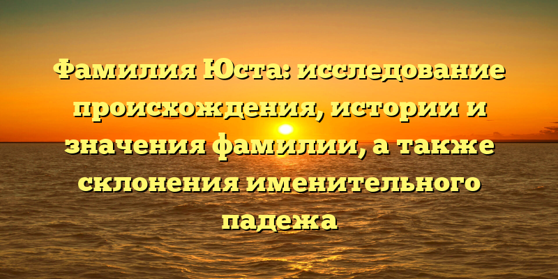 Фамилия Юста: исследование происхождения, истории и значения фамилии, а также склонения именительного падежа