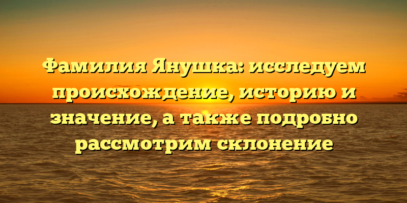 Фамилия Янушка: исследуем происхождение, историю и значение, а также подробно рассмотрим склонение