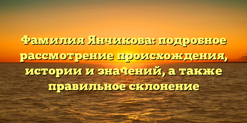 Фамилия Янчикова: подробное рассмотрение происхождения, истории и значений, а также правильное склонение