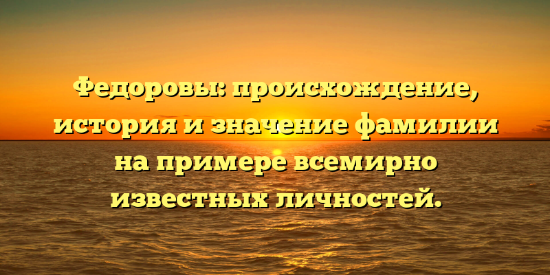 Федоровы: происхождение, история и значение фамилии на примере всемирно известных личностей.