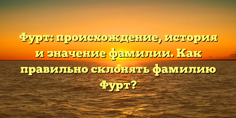 Фурт: происхождение, история и значение фамилии. Как правильно склонять фамилию Фурт?