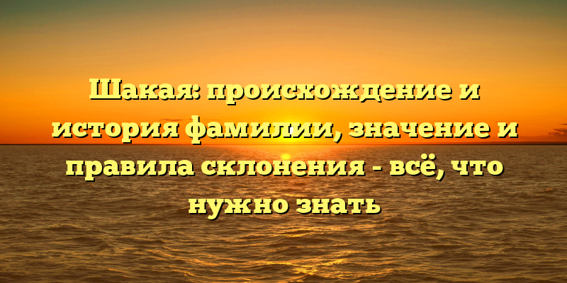 Шакая: происхождение и история фамилии, значение и правила склонения - всё, что нужно знать