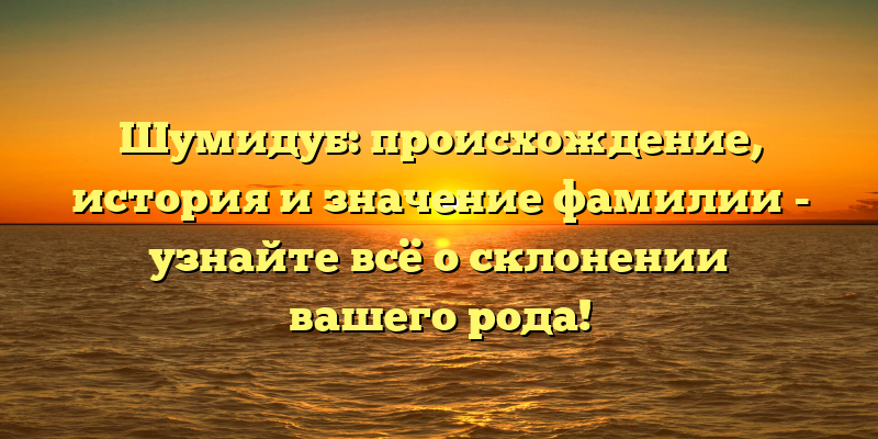 Шумидуб: происхождение, история и значение фамилии - узнайте всё о склонении вашего рода!